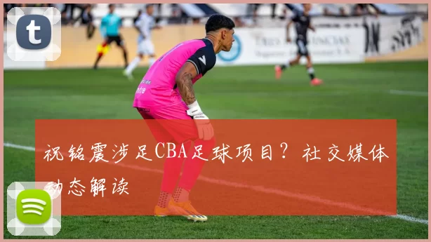 祝铭震涉足CBA足球项目？社交媒体动态解读