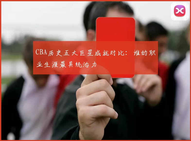 CBA历史五大巨星成就对比：谁的职业生涯最具统治力